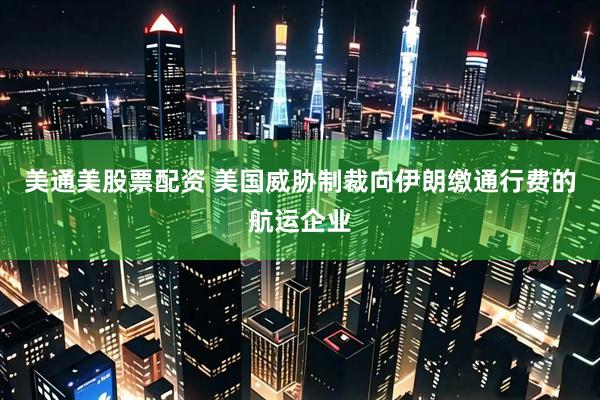 美通美股票配资 美国威胁制裁向伊朗缴通行费的航运企业